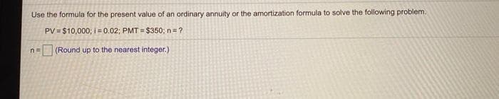 Use the formula for the present value of an ordinary annuity or the amortization formula to solve the following problem.
PV = $10,000; i= 0.02; PMT = $350; n=?
(Round up to the nearest integer.)
