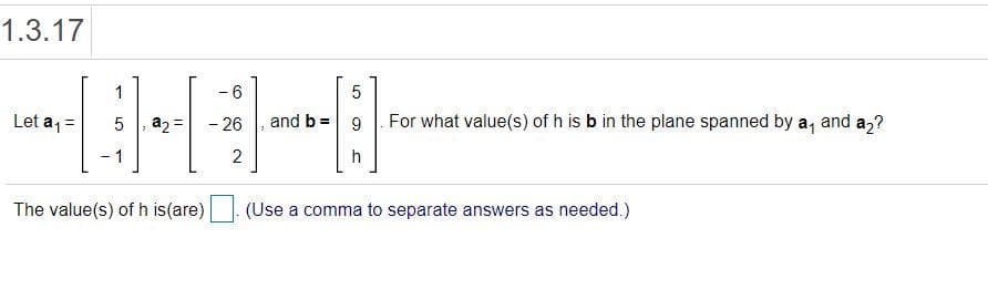 1.3.17
- 6
5
Let a1 =
a2=
- 26
and b =
9
For what value(s) of h is b in the plane spanned by a, and a,?
-1
2
h
The value(s) of h is(are)
(Use a comma to separate answers as needed.)
