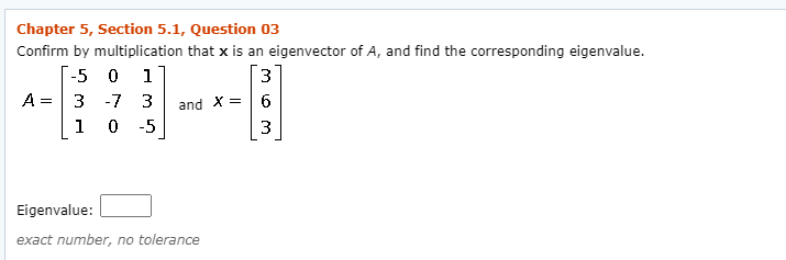 Chapter 5, Section 5.1, Question 03
Confirm by multiplication that x is an eigenvector of A, and find the corresponding eigenvalue.
-5 0 1
A =3 -7 3
3
and X =| 6
1
-5
3
Eigenvalue:
exact number, no tolerance
