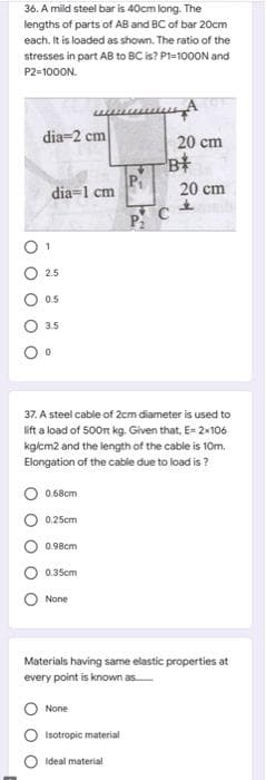 36. A mild steel bar is 40cm long. The
lengths of parts of AB and BC of bar 20cm
each. It is loaded as shown. The ratio of the
stresses in part AB to BC is? Pi=1000N and
P2=1000N.
dia=2 cm
20 cm
P
dia=1 cm
20 cm
2.5
0.5
3.5
37. A steel cable of 2cm diameter is used to
lift a load of 500n kg. Given that, E- 2x106
kgiem2 and the length of the cable is 10m.
Elongation of the cable due to load is ?
0.68cm
0.25cm
0.98cm
0.35cm
None
Materials having same elastic properties at
every point is known as
None
Isotropic material
Ideal material
