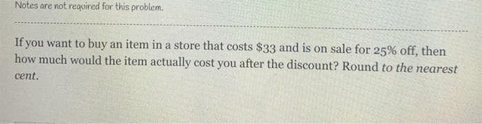 Notes are not required for this problem.
If you want to buy an item in a store that costs $33 and is on sale for 25% off, then
how much would the item actually cost you after the discount? Round to the nearest
cent.
