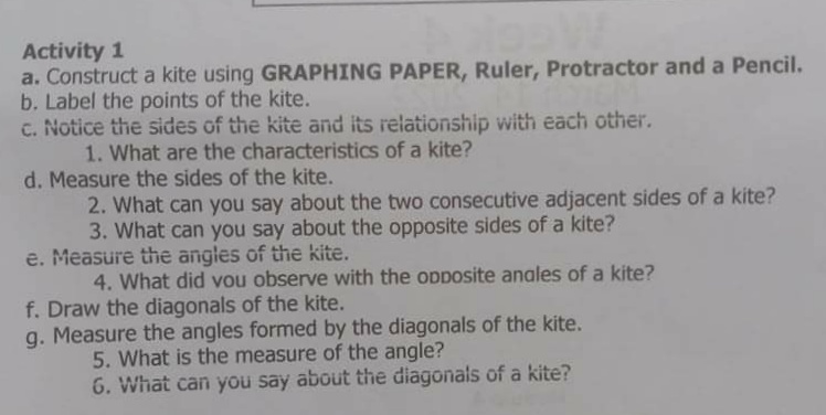 Activity 1
a. Construct a kite using GRAPHING PAPER, Ruler, Protractor and a Pencil.
b. Label the points of the kite.
c. Notice the sides of the kite and its relationship with each other.
1. What are the characteristics of a kite?
d. Measure the sides of the kite.
2. What can you say about the two consecutive adjacent sides of a kite?
3. What can you say about the opposite sides of a kite?
e. Measure the angles of the kite.
4. What did vou observe with the opposite anales of a kite?
f. Draw the diagonals of the kite.
g. Measure the angles formed by the diagonals of the kite.
5. What is the measure of the angle?
6. What can you say about the diagonals of a kite?
