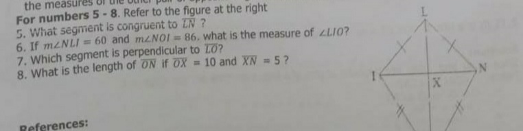 the measures
For numbers 5 -8. Refer to the figure at the right
5. What segment is congruent to ZN ?
6. If mzNLI = 60 and mzNOI = 86, what is the measure of LLI0?
7. Which segment is perpendicular to LO?
8. What is the length of ON if OX = 10 and XN = 5?
References:
