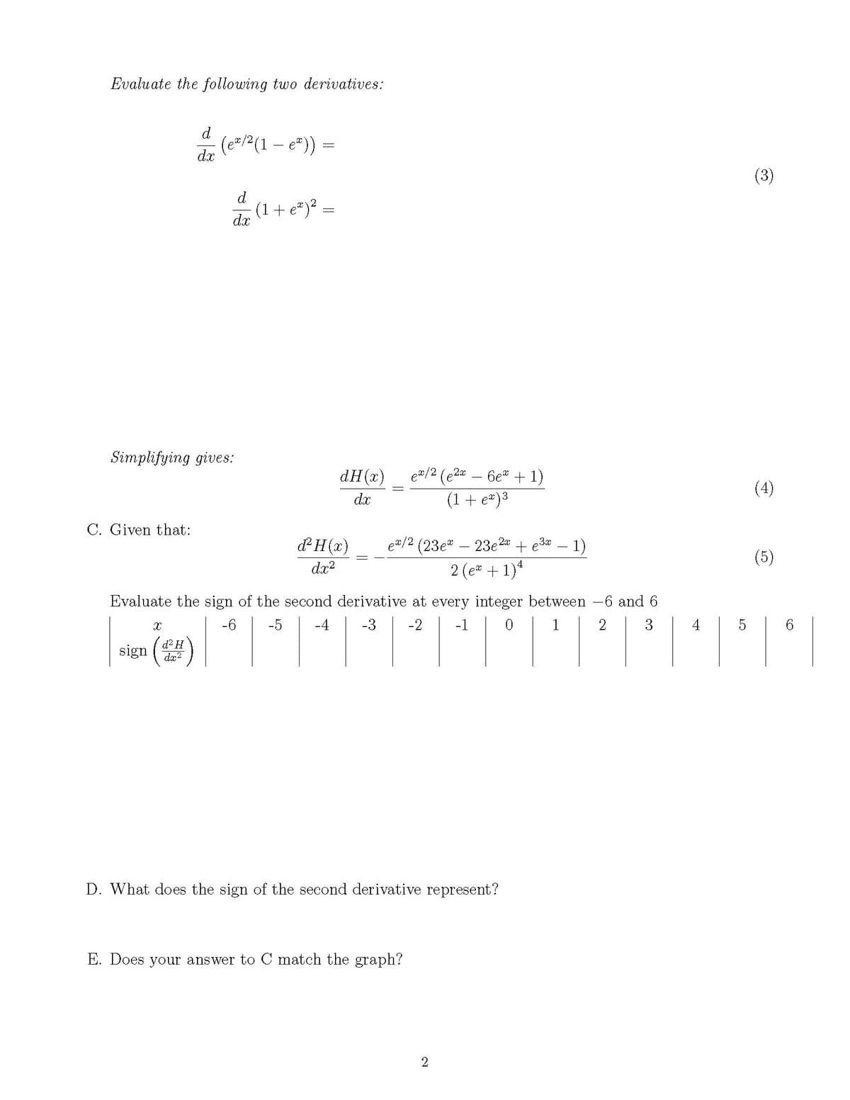 de (e2(1 – e")) =
Evaluate the following two derivatives:
d
(3)
d
(1+ e*)².
dx
Simplifying gives:
dH(x)
e#/2 (e2a
6et + 1)
(4)
dx
(1+ e*)3
C. Given that:
&H(x)
ea/2 (23e" – 23e2
2 (e* + 1)*
+ e3* – 1)
(5)
dx?
Evaluate the sign of the second derivative at every integer between -6 and 6
-6
-5
-4
-3
-2
-1
1
sign ()
d? H
dx2
D. What does the sign of the second derivative represent?
E. Does your answer to C match the graph?
2.
