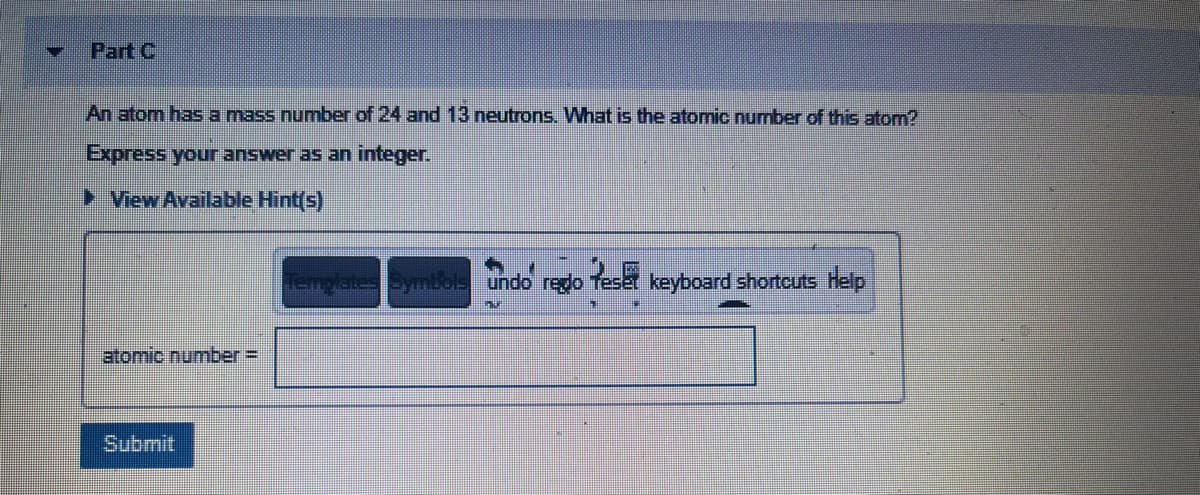 Part C
An atom has a mass number of 24 and 13 neutrons. What is the atomic number of this atom?
Express your answer as an integer.
> View Available Hint(s)
Templates Symbols undo redo Teset keyboard shortcuts Help
atomic number=
Submit
