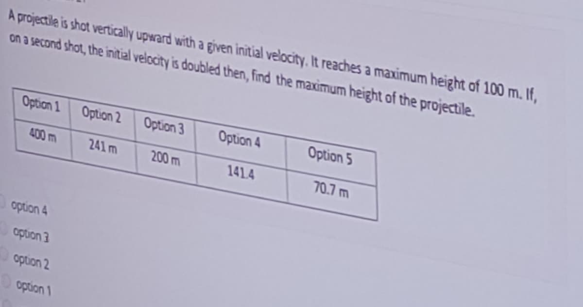 A projectile is shot vertically upward with a given initial velocity, It reaches a maximum height of 100 m. If,
on a second shot, the initial velocity is doubled then, find the maximum height of the projectile.
Option 1
Option 2
Option 3
Option 4
Option 5
400m
241 m
200 m
141.4
70.7 m
option 4
option 3
option 2
O option 1
