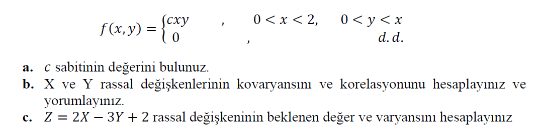 0 < x < 2,
(сху
f (x, y) =
0 < y < x
d. d.
c sabitinin değerini bulunuz.
b. X ve Y rassal değişkenlerinin kovaryansını ve korelasyonunu hesaplayınız ve
yorumlayınız.
c. Z = 2X – 3Y + 2 rassal değişkeninin beklenen değer ve varyansını hesaplayınız
а.
