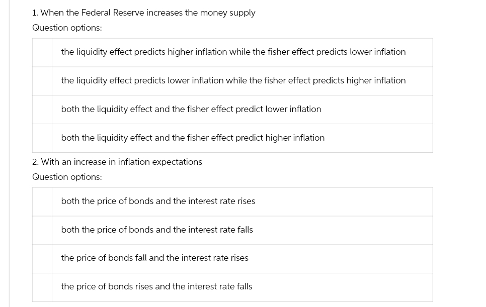 1. When the Federal Reserve increases the money supply
Question options:
the liquidity effect predicts higher inflation while the fisher effect predicts lower inflation
the liquidity effect predicts lower inflation while the fisher effect predicts higher inflation
both the liquidity effect and the fisher effect predict lower inflation
both the liquidity effect and the fisher effect predict higher inflation
2. With an increase in inflation expectations
Question options:
both the price of bonds and the interest rate rises
both the price of bonds and the interest rate falls
the price of bonds fall and the interest rate rises
the price of bonds rises and the interest rate falls