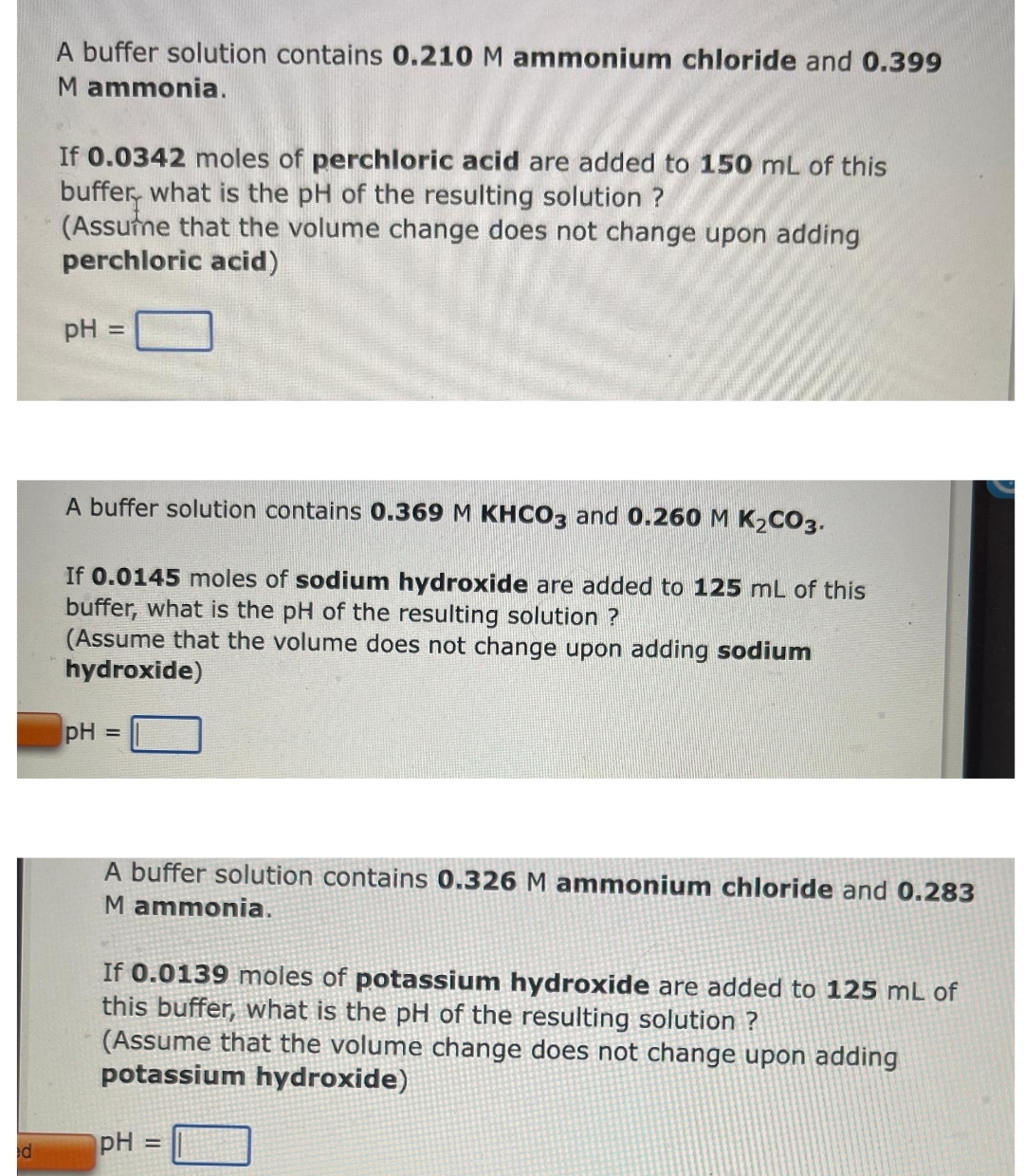 d
A buffer solution contains 0.210 M ammonium chloride and 0.399
M ammonia.
If 0.0342 moles of perchloric acid are added to 150 mL of this
buffer, what is the pH of the resulting solution ?
(Assume that the volume change does not change upon adding
perchloric acid)
pH
=
A buffer solution contains 0.369 M KHCO3 and 0.260 M K₂CO3.
If 0.0145 moles of sodium hydroxide are added to 125 mL of this
buffer, what is the pH of the resulting solution ?
(Assume that the volume does not change upon adding sodium
hydroxide)
pH
=
A buffer solution contains 0.326 M ammonium chloride and 0.283
M ammonia.
If 0.0139 moles of potassium hydroxide are added to 125 mL of
this buffer, what is the pH of the resulting solution ?
(Assume that the volume change does not change upon adding
potassium hydroxide)
pH =