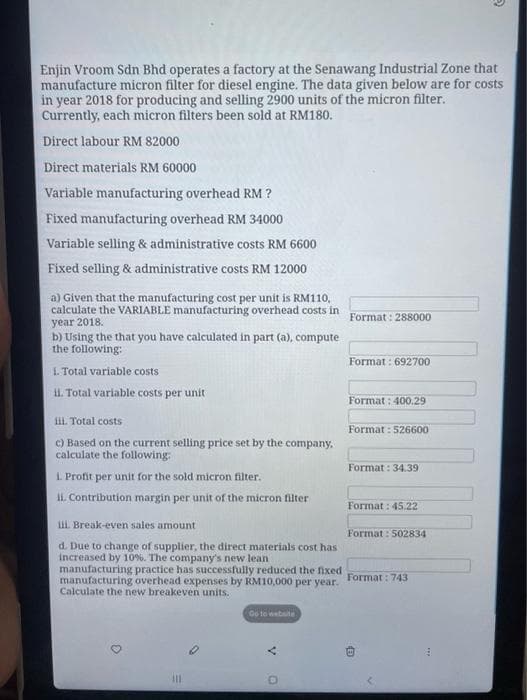 Enjin Vroom Sdn Bhd operates a factory at the Senawang Industrial Zone that
manufacture micron filter for diesel engine. The data given below are for costs
in year 2018 for producing and selling 2900 units of the micron filter.
Currently, each micron filters been sold at RM180.
Direct labour RM 82000
Direct materials RM 60000
Variable manufacturing overhead RM ?
Fixed manufacturing overhead RM 34000
Variable selling & administrative costs RM 6600
Fixed selling & administrative costs RM 12000
a) Given that the manufacturing cost per unit is RM110,
calculate the VARIABLE manufacturing overhead costs in
year 2018.
b) Using the that you have calculated in part (a), compute
the following:
1. Total variable costs
ii. Total variable costs per unit
iii. Total costs
c) Based on the current selling price set by the company.
calculate the following:
1. Profit per unit for the sold micron filter.
ii. Contribution margin per unit of the micron filter
iii. Break-even sales amount
d. Due to change of supplier, the direct materials cost has
increased by 10%. The company's new lean
manufacturing practice has successfully reduced the fixed
manufacturing overhead expenses by RM10,000 per year.
Calculate the new breakeven units.
D
|||
Go to website
O
Format: 288000
Format: 692700
Format: 400.29
Format: 526600
Format: 34.39
Format: 45.22
Format: 502834
Format: 743
B
✔
→
A