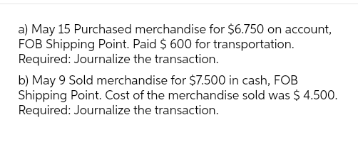 a) May 15 Purchased merchandise for $6.750 on account,
FOB Shipping Point. Paid $ 600 for transportation.
Required: Journalize the transaction.
b) May 9 Sold merchandise for $7.500 in cash, FOB
Shipping Point. Cost of the merchandise sold was $ 4.500.
Required: Journalize the transaction.