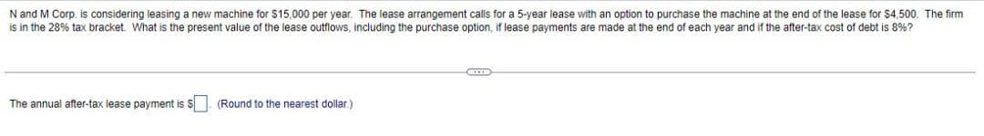 N and M Corp. is considering leasing a new machine for $15,000 per year. The lease arrangement calls for a 5-year lease with an option to purchase the machine at the end of the lease for $4,500. The firm
is in the 28% tax bracket. What is the present value of the lease outflows, including the purchase option, if lease payments are made at the end of each year and if the after-tax cost of debt is 8%?
The annual after-tax lease payment is $ (Round to the nearest dollar.)
CEITE