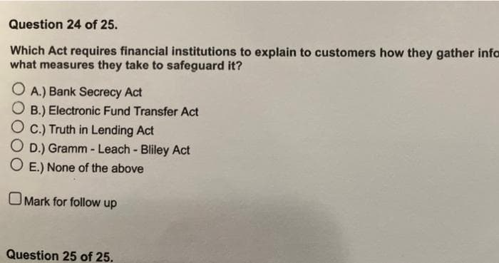 Question 24 of 25.
Which Act requires financial institutions to explain to customers how they gather infor
what measures they take to safeguard it?
O A.) Bank Secrecy Act
B.) Electronic Fund Transfer Act
OC.) Truth in Lending Act
O D.) Gramm - Leach - Bliley Act
O E.) None of the above
Mark for follow up
Question 25 of 25.