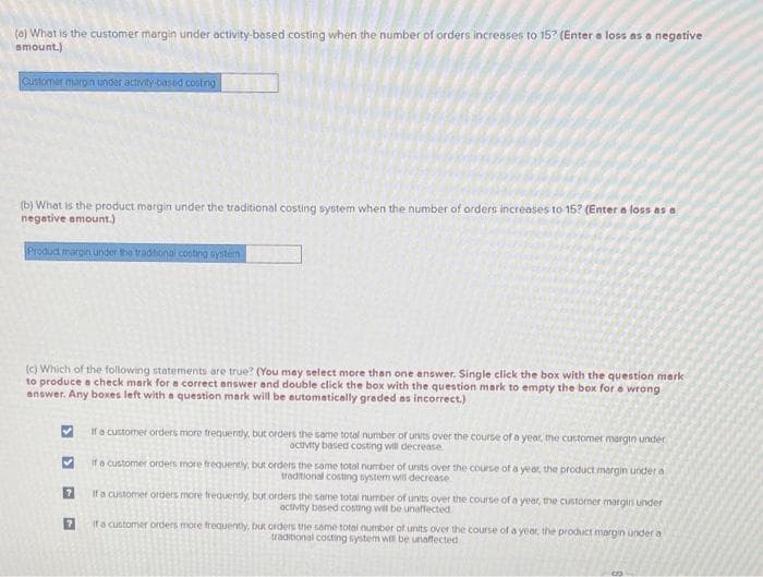 (0) What is the customer margin under activity-based costing when the number of orders increases to 15? (Enter a loss as a negative
amount.)
Customer margin under activity-based costing
(b) What is the product margin under the traditional costing system when the number of orders increases to 15? (Enter a loss as a
negative amount.)
Product margin under the traditional costing system
(c) Which of the following statements are true? (You may select more than one answer. Single click the box with the question mark
to produce a check mark for a correct answer and double click the box with the question mark to empty the box for a wrong
answer. Any boxes left with a question mark will be automatically graded as incorrect.)
>
If a customer orders more frequently, but orders the same total number of units over the course of a year, the customer margin under
activity based costing will decrease
If a customer orders more frequently, but orders the same total number of units over the course of a year, the product margin under a
traditional costing system will decrease
If a customer orders more frequently, but orders the same total number of units over the course of a year, the customer margin under
activity based costing will be unaffected
If a customer orders more frequently, but orders the same total number of units over the course of a year, the product margin under a
traditional costing system will be unaffected
6
