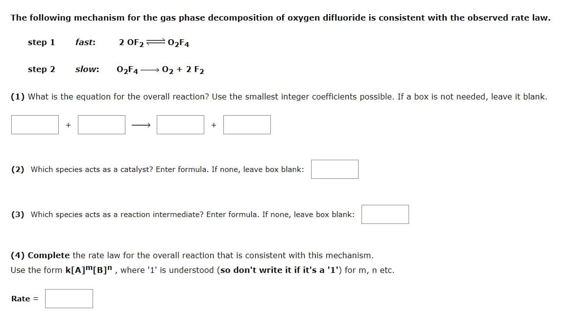 The following mechanism for the gas phase decomposition of oxygen difluoride is consistent with the observed rate law.
step 1
fast:
2 OF2= 02F4
step 2
slow:
02F4 → 02 + 2 F2
(1) What is the equation for the overall reaction? Use the smallest integer coefficients possible. If a box is not needed, leave it blank.
+
+
(2) Which species acts as a catalyst? Enter formula. If none, leave box blank:
(3) Which species acts as a reaction intermediate? Enter formula. If none, leave box blank:
(4) Complete the rate law for the overall reaction that is consistent with this mechanism.
Use the form k[A]m[B]n, where '1' is understood (so don't write it if it's a '1') for m, n etc.
Rate =
