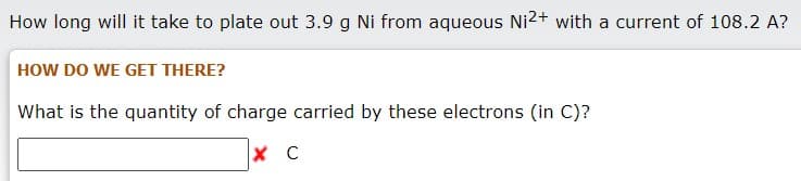 How long will it take to plate out 3.9 g Ni from aqueous Ni2+ with a current of 108.2 A?
HOW DO WE GET THERE?
What is the quantity of charge carried by these electrons (in C)?
