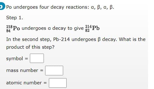 O Po undergoes four decay reactions: a, B, a, B.
Step 1.
218 Po undergoes a decay to give 214Pb
84
In the second step, Pb-214 undergoes B decay. What is the
product of this step?
symbol =
mass number
atomic number =
