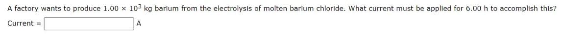 A factory wants to produce 1.00 x 103 kg barium from the electrolysis of molten barium chloride. What current must be applied for 6.00 h to accomplish this?
Current =
A
