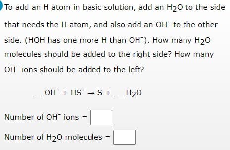 To add an H atom in basic solution, add an H20 to the side
that needs the H atom, and also add an OH to the other
side. (HOH has one more H than OH"). How many H20
molecules should be added to the right side? How many
OH" ions should be added to the left?
OH + HS - S + _ H20
Number of OH ions =
Number of H20 molecules =
