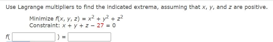 Use Lagrange multipliers to find the indicated extrema, assuming that x, y, and z are positive.
Minimize f(x, y, z) = x² + y2 + z2
Constraint: x + y + z - 27 = 0
f(
