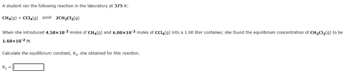 A student ran the following reaction in the laboratory at 375 K:
CH4(g) + CC14(g) = 2CH2C22(g)
When she introduced 4.58x10 2 moles of CH4(g) and 6.00x102 moles of CCI4(g) into a 1.00 liter container, she found the equilibrium concentration of CH2CI2(g) to be
1.68x10-2 M.
Calculate the equilibrium constant, K, she obtained for this reaction.
K. =
