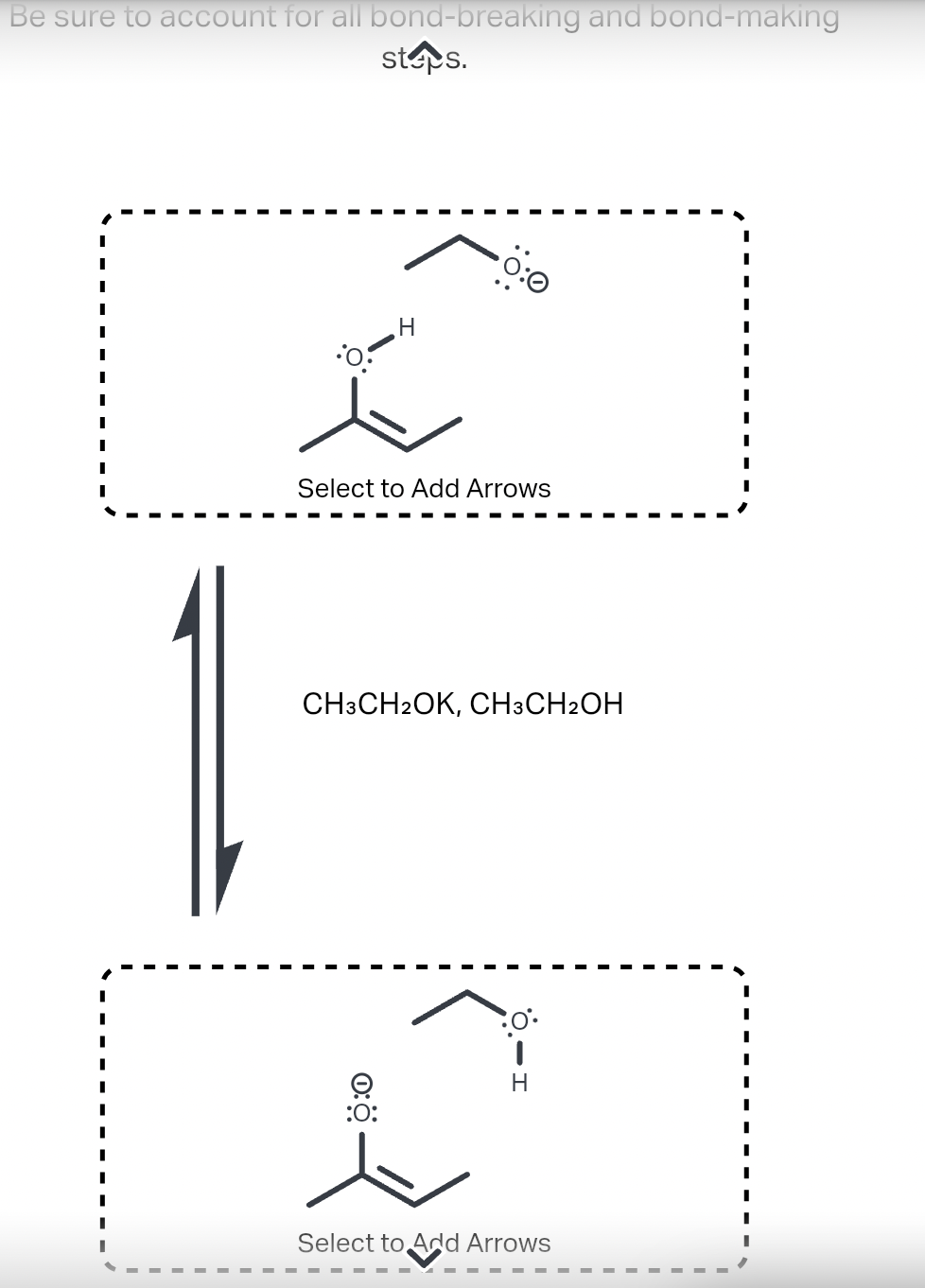 Be sure to account for all bond-breaking and bond-making
steps.
I
I
I
I
I
I
H
C
Select to Add Arrows
CH3CH2OK, CH3CH2OH
:O:
30°•
i
Select to Add Arrows