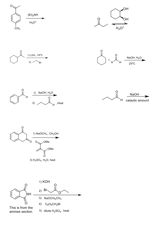 (Et),NH
호등
H₂O*
CH3
of
1) LDA, -78°C
2)
NH
Br
1) NaOH, H₂O
This is from the
amines section
1) NaOCH3, CH3OH
OMe
OMe
Zu
3) H₂SO4, H₂O, heat
1) KOH
H
2)
. Heat
Br
3) NaOCH₂CH3
4) C6H5CH₂Br
5) dilute H₂SO4, heat
OH
xom
OH
8.m
H
H3O+
H
محمد
NaOH, H₂O
25°C
NaOH
H cataytic amount