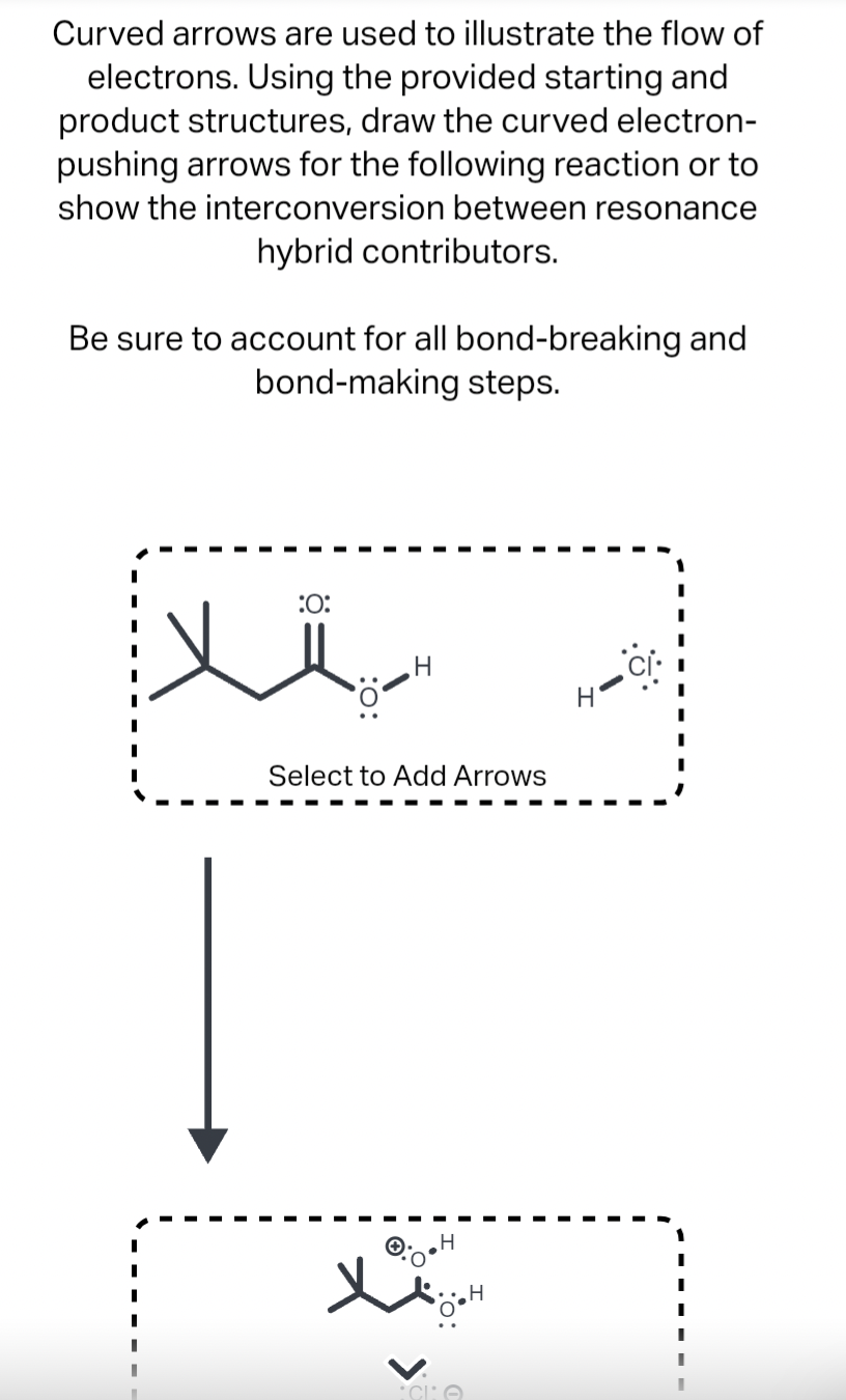 Curved arrows are used to illustrate the flow of
electrons. Using the provided starting and
product structures, draw the curved electron-
pushing arrows for the following reaction or to
show the interconversion between resonance
hybrid contributors.
Be sure to account for all bond-breaking and
bond-making steps.
I
:O:
H
Select to Add Arrows
X
•H
CIO
H
.: