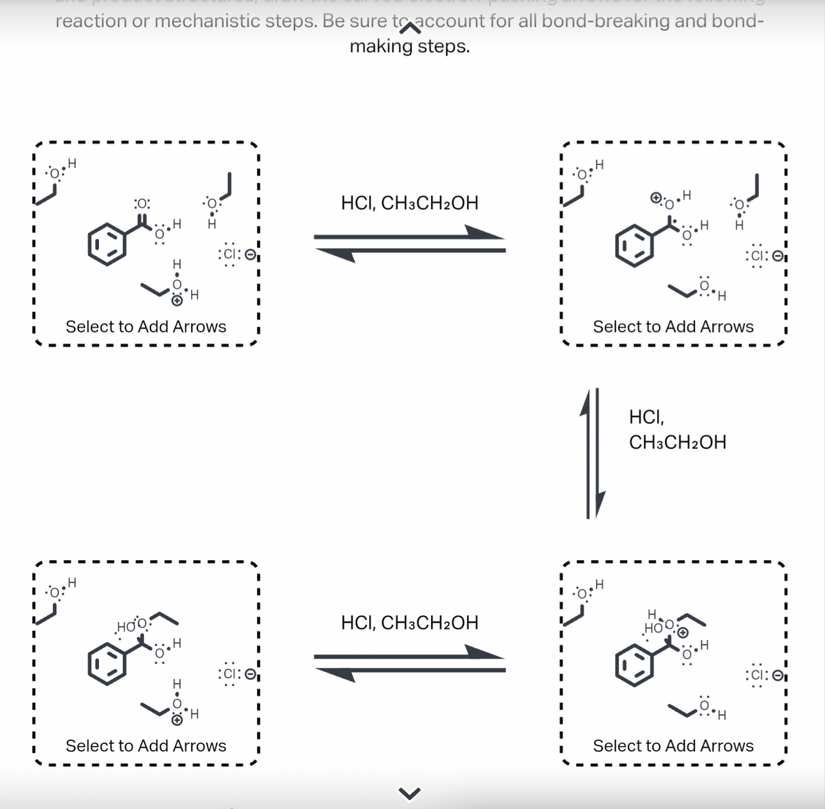 reaction or mechanistic steps. Be sure to account for all bond-breaking and bond-
making steps.
0:H
Н
:0:
H
H
Select to Add Arrows
Hoo
:CI:
H
:CI:₁
Select to Add Arrows
HCI, CH3CH2OH
HCI, CH3CH2OH
•0:h
H
H
•H
Select to Add Arrows
HCI,
CH3CH2OH
HO
:CI: ₁
0.
I
Select to Add Arrows
I
:CI: O
I
I