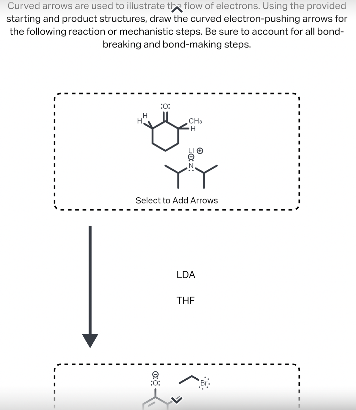 Curved arrows are used to illustrate the flow of electrons. Using the provided
starting and product structures, draw the curved electron-pushing arrows for
the following reaction or mechanistic steps. Be sure to account for all bond-
breaking and bond-making steps.
I
I
I
I
I
I
I
I
I
I
I
I
I
I
H
H
:O:
0:
CH3
Select to Add Arrows
:O:
H
LDA
THE