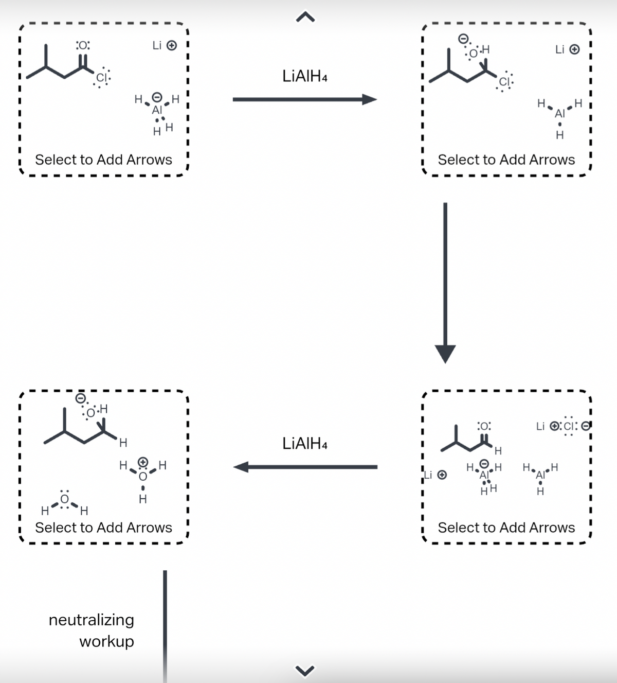 :O:
•O.H
Select to Add Arrows
'Н
H
H
Li I
9
H
neutralizing
workup
н' H
Select to Add Arrows
LIAIH4
LIAIH4
>
OH
Li O
H
Select to Add Arrows
:0:
H₂O
Al
HH
H
H₂
Li
AI
H
Li :CI:
:6:
Select to Add Arrows
I
I