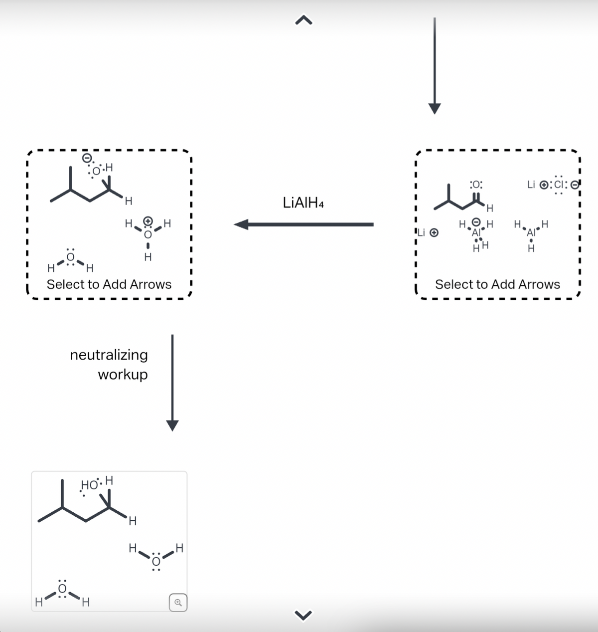 H
:O:
O.H
H
Select to Add Arrows
H
Н.
neutralizing
workup
HO H
'Н
H
H
H
Q
LIAIH4
>
I
I
Li Ⓒ
I
I
I
:O:
H
H₂H
AI
HH
H
Li :CI:
Select to Add Arrows
I
I
I