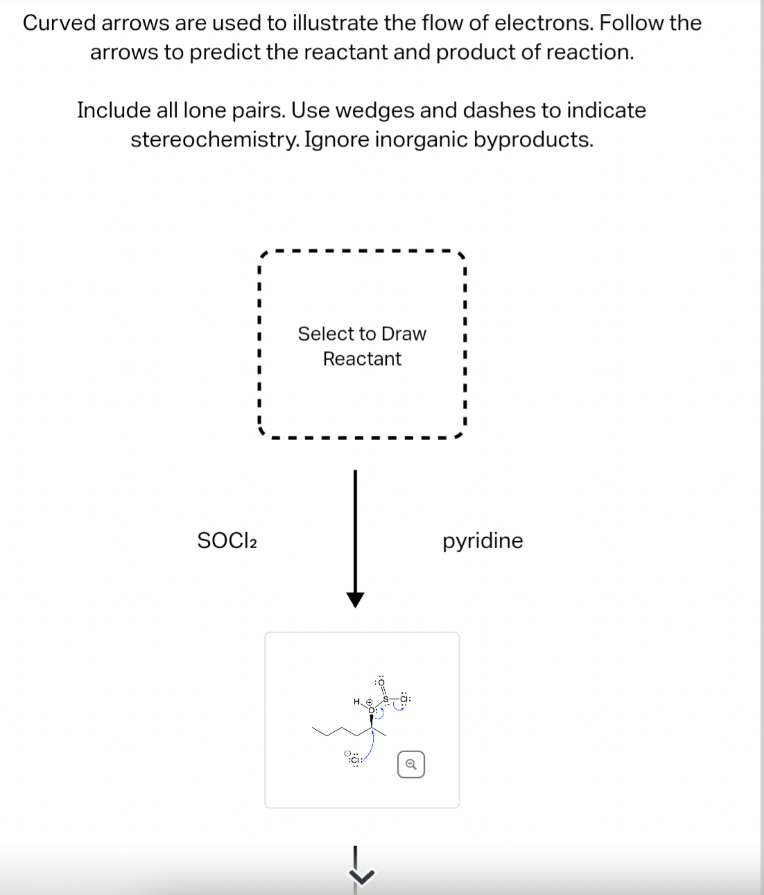 Curved arrows are used to illustrate the flow of electrons. Follow the
arrows to predict the reactant and product of reaction.
Include all lone pairs. Use wedges and dashes to indicate
stereochemistry. Ignore inorganic byproducts.
SOCI2
Select to Draw
Reactant
->
pyridine