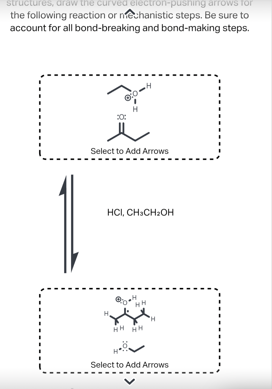 structures, draw the curved
arrows for
the following reaction or mechanistic steps. Be sure to
account for all bond-breaking and bond-making steps.
H
X
:O:
Select to Add Arrows
electron-pushing
HCI, CH3CH2OH
H
HH
H
.Ö.
H
HH
HH
H
Select to Add Arrows