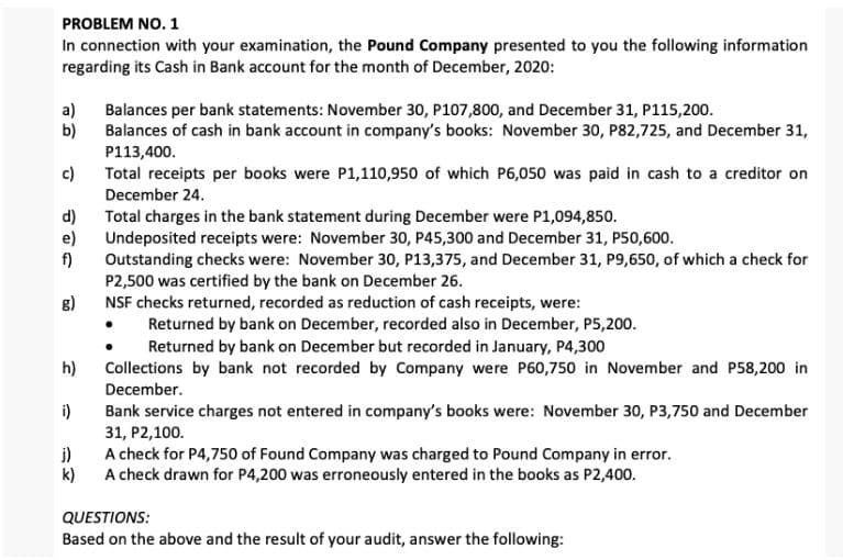 PROBLEM NO. 1
In connection with your examination, the Pound Company presented to you the following information
regarding its Cash in Bank account for the month of December, 2020:
a)
Balances per bank statements: November 30, P107,800, and December 31, P115,200.
b)
Balances of cash in bank account in company's books: November 30, P82,725, and December 31,
P113,400.
c)
Total receipts per books were P1,110,950 of which P6,050 was paid in cash to a creditor on
December 24.
d)
Total charges in the bank statement during December were P1,094,850.
e)
Undeposited receipts were: November 30, P45,300 and December 31, P50,600.
f)
Outstanding checks were: November 30, P13,375, and December 31, P9,650, of which a check for
P2,500 was certified by the bank on December 26.
g)
NSF checks returned, recorded as reduction of cash receipts, were:
Returned by bank on December, recorded also in December, P5,200.
Returned by bank on December but recorded in January, P4,300
h)
Collections by bank not recorded by Company were P60,750 in November and P58,200 in
December.
i)
Bank service charges not entered in company's books were: November 30, P3,750 and December
31, P2,100.
j)
A check for P4,750 of Found Company was charged to Pound Company in error.
k)
A check drawn for P4,200 was erroneously entered in the books as P2,400.
QUESTIONS:
Based on the above and the result of your audit, answer the following: