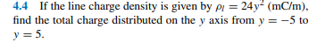 4.4 If the line charge density is given by pi = 24y² (mC/m),
find the total charge distributed on the y axis from y = -5 to
y = 5.
