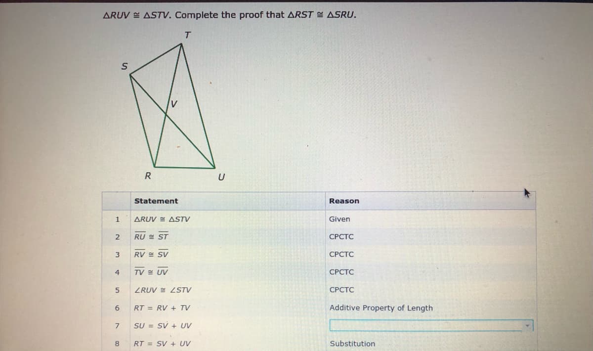 ARUV E ASTV. Complete the proof that ARST ASRU.
T.
R
U
Statement
Reason
1
ARUV E ASTV
Given
RU E ST
СРСТС
RV = SV
СРСТС
4
TV E UV
СРСТС
ZRUV E LSTV
СРСТС
RT = RV + TV
Additive Property of Length
7
SU = SV + UV
RT = SV + UV
Substitution
