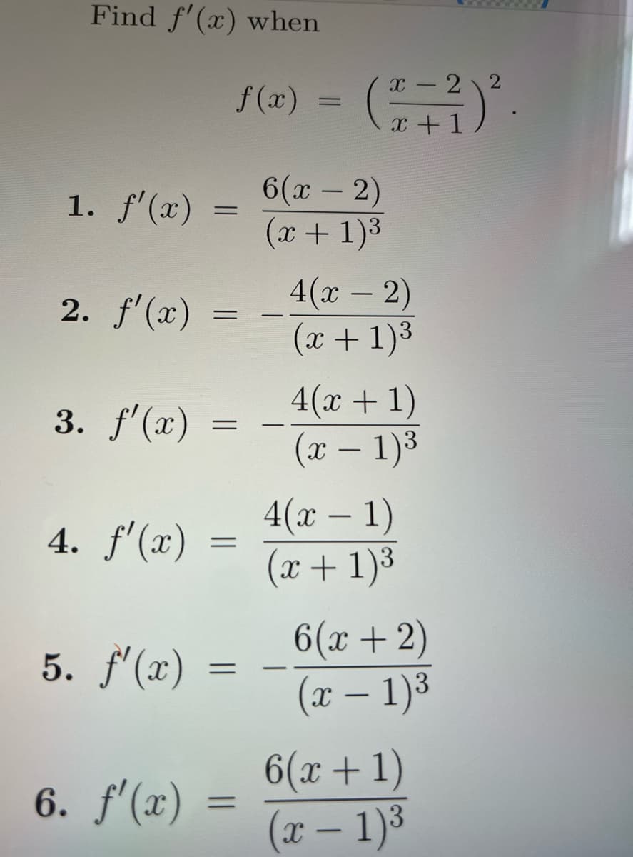 Find f'(x) when
1. f'(x)
2. f'(x)
3. f'(x)
4. f'(x)
5. f'(x)
x 2
f(x) = (²=²) ²
+ 1
=
=
=
=
=
6. f'(x) =
=
6(x - 2)
(x + 1)³
4(x - 2)
(x + 1)³
4(x + 1)
(x - 1)³
4(x - 1)
(x + 1)³
6(x + 2)
(x - 1)³
6(x+1)
(x - 1)³