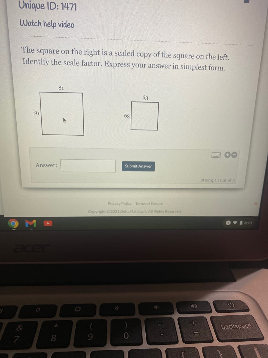 Onique ID: 1471
Watch help video
The
square on the right is a scaled copy of the square on the left.
Identify the scale factor. Express your answer in simplest form.
81
63
81
63
Answer:
Submit Answer
attempt 1 out of 3
Privacy Policy Terms of Service
Copyright © 2021 DeltaMath.com. AlI Rights Reserved.
OVI 6:11
acer
backspace
%3D
8
