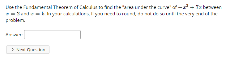 Use the Fundamental Theorem of Calculus to find the "area under the curve" of — x² + 7x between
x = 2 and x = 5. In your calculations, if you need to round, do not do so until the very end of the
problem.
Answer:
> Next Question