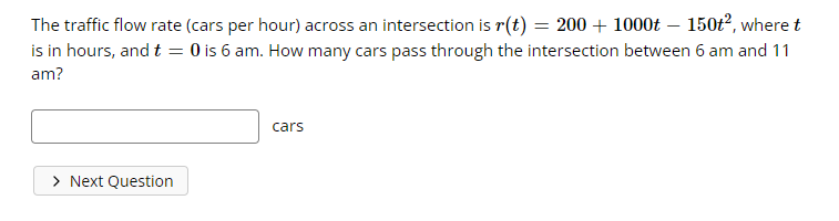 The traffic flow rate (cars per hour) across an intersection is r(t) = 200 + 1000t – 150t², where t
is in hours, and t = 0 is 6 am. How many cars pass through the intersection between 6 am and 11
am?
cars
> Next Question