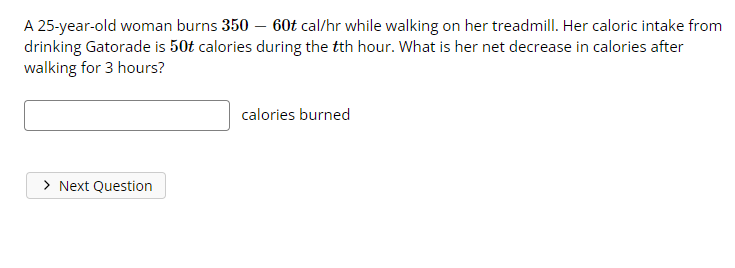 A 25-year-old woman burns 350 - 60t cal/hr while walking on her treadmill. Her caloric intake from
drinking Gatorade is 50t calories during the tth hour. What is her net decrease in calories after
walking for 3 hours?
calories burned
> Next Question