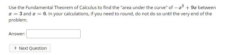 Use the Fundamental Theorem of Calculus to find the "area under the curve" of - x² + 9x between
x = 3 and x = 6. In your calculations, if you need to round, do not do so until the very end of the
problem.
Answer:
> Next Question