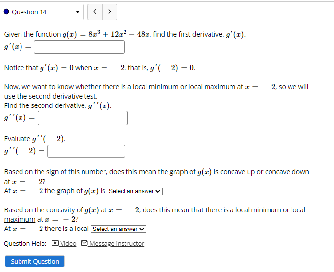 Question 14
>
Given the function g(x) = 8x3 + 12a? – 48x, find the first derivative, g' (x).
g'(x) =
Notice that g' (x) = 0 when a = - 2, that is, g'( – 2) = 0.
Now, we want to know whether there is a local minimum or local maximum at z = - 2, so we will
use the second derivative test.
Find the second derivative, g'" (x).
g'"(x) =
Evaluate g''( – 2).
g'"(– 2) =
Based on the sign of this number, does this mean the graph of g(x) is concave up or concave down
at z = – 2?
At r = - 2 the graph of g(x) is Select an answer
- 2, does this mean that there is a local minimum or local
Based on the concavity of g(x) at a =
maximum at æ = - 2?
At a = - 2 there is a local Select an answer v
Question Help: DVideo MMessage instructor
Submit Question
