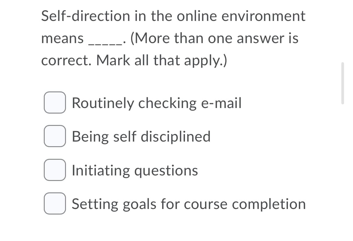 Self-direction in the online environment
means
----· (More than one answer is
correct. Mark all that apply.)
Routinely checking e-mail
Being self disciplined
Initiating questions
Setting goals for course completion
