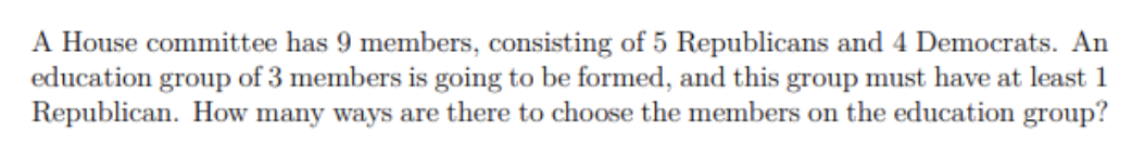 A House committee has 9 members, consisting of 5 Republicans and 4 Democrats. An
education
Republican. How many ways are there to choose the members on the education group?
group
of 3 members is going to be formed, and this group must have at least 1
