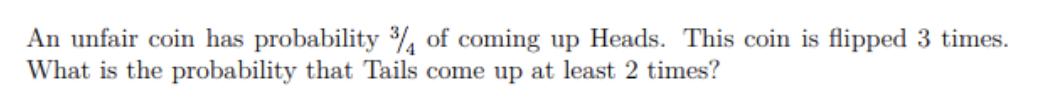 An unfair coin has probability % of coming up Heads. This coin is flipped 3 times.
What is the probability that Tails come up at least 2 times?

