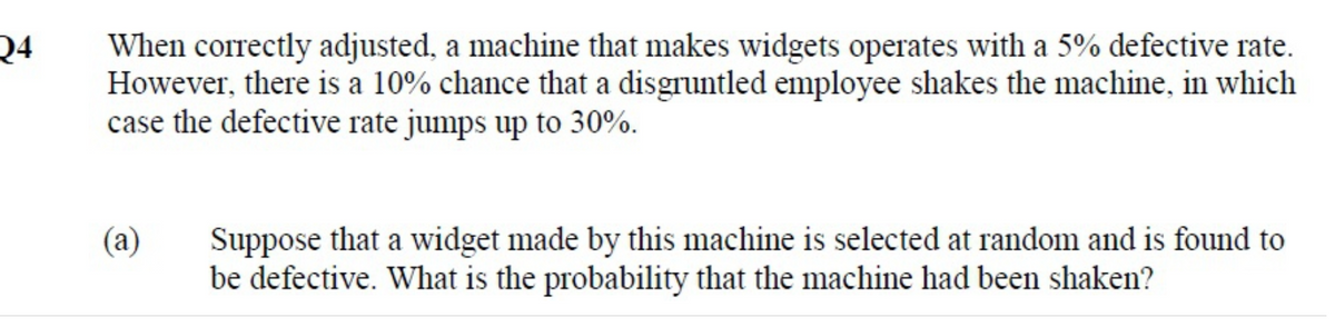 24
When correctly adjusted, a machine that makes widgets operates with a 5% defective rate.
However, there is a 10% chance that a disgruntled employee shakes the machine, in which
case the defective rate jumps up to 30%.
(a)
Suppose that a widget made by this machine is selected at random and is found to
be defective. What is the probability that the machine had been shaken?
