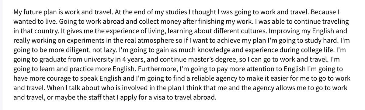 My future plan is work and travel. At the end of my studies I thought I was going to work and travel. Because I
wanted to live. Going to work abroad and collect money after finishing my work. I was able to continue traveling
in that country. It gives me the experience of living, learning about different cultures. Improving my English and
really working on experiments in the real atmosphere so if I want to achieve my plan l'm going to study hard. I'm
going to be more diligent, not lazy. I'm going to gain as much knowledge and experience during college life. I'm
going to graduate from university in 4 years, and continue master's degree, so I can go to work and travel. I'm
going to learn and practice more English. Furthermore, l'm going to pay more attention to English l'm going to
have more courage to speak English and I'm going to find a reliable agency to make it easier for me to go to work
and travel. When I talk about who is involved in the plan I think that me and the agency allows me to go to work
and travel, or maybe the staff that I apply for a visa to travel abroad.
