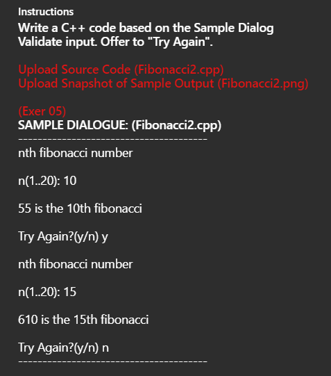 Instructions
Write a C++ code based on the Sample Dialog
Validate input. Offer to "Try Again".
Upload Source Code (Fibonacci2.cpp)
Upload Snapshot of Sample Output (Fibonacci2.png)
(Exer 05)
SAMPLE DIALOGUE: (Fibonacci2.cpp)
nth fibonacci number
n(1.20): 10
55 is the 10th fibonacci
Try Again?(y/n) y
nth fibonacci number
n(1.20): 15
610 is the 15th fibonacci
Try Again?(y/n) n
